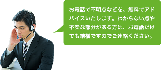 お電話で不明点などを、無料でアドバイスいたします。わからない点や不安な部分がある方は、お電話だけでも結構ですのでご連絡ください。